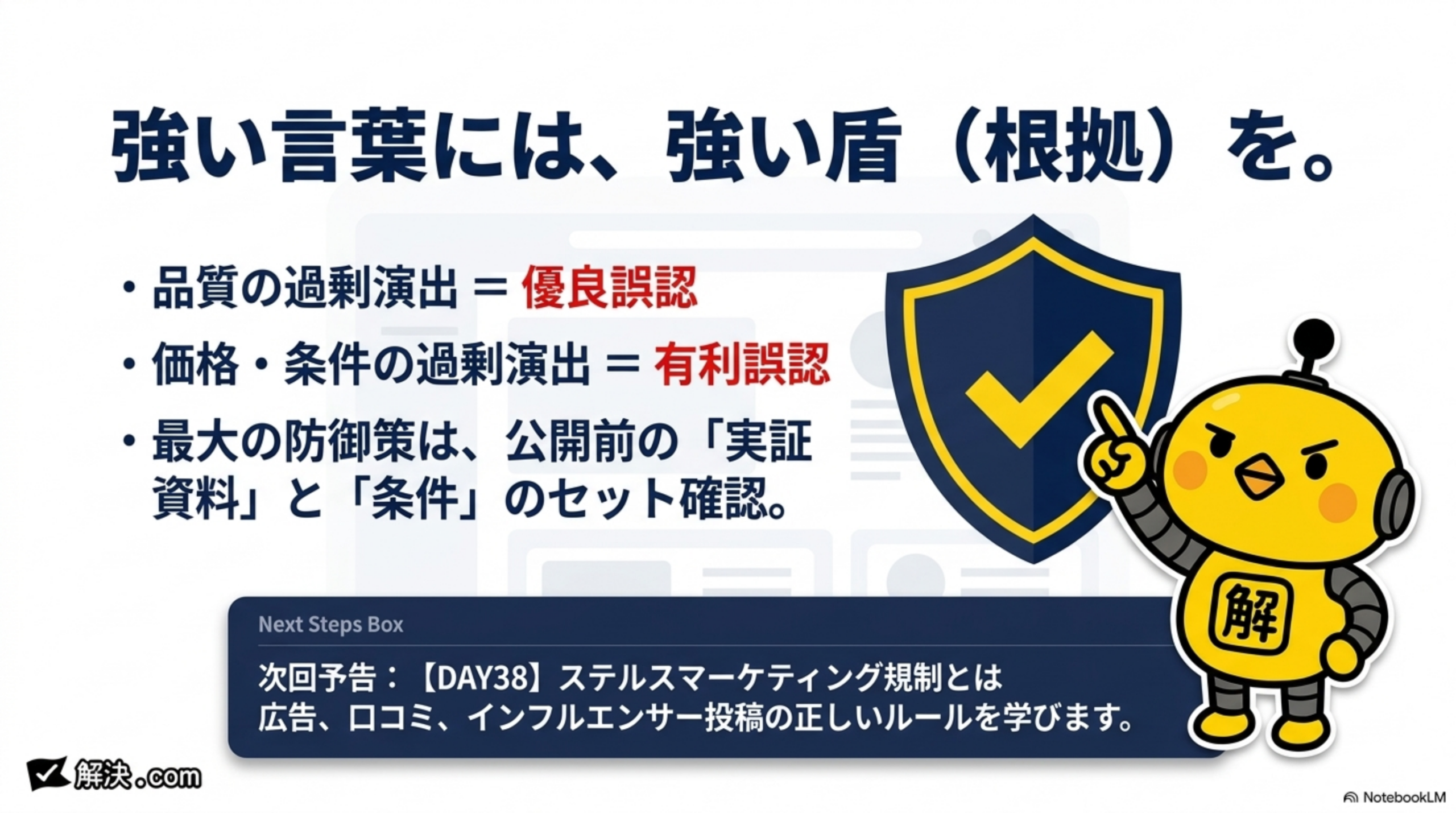 強い言葉には、強い盾（根拠）を。品質の過剰演出＝優良誤認。価格・条件の過剰演出＝有利誤認。最大の防御策は、公開前の「実証資料」と「条件」のセット確認。次回予告：DAY38ステルスマーケティング規制とは。広告、口コミ、インフルエンサー投稿の正しいルールを学びます