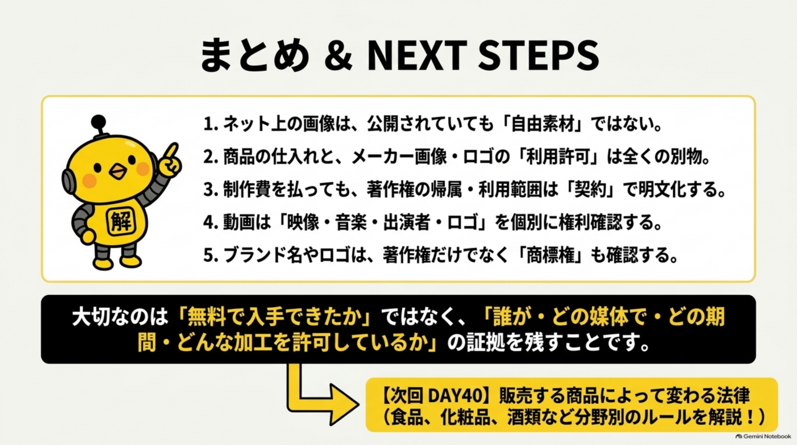 まとめ&NEXT STEP。1.ネット上の画像は、公開されていても「自由素材」ではない。2.商品の仕入れと、メーカー画像・ロゴの「利用許可」は全くの別物。3.制作費を払っても、著作権の帰属・利用範囲は「契約」で明文化する。4.動画は「映像・音楽・出演者・ロゴ」を個別に権利確認する。5.ブランド名やロゴは、著作権だけでなく「商標権」も確認する。大切なのは「無料で入手できたか」ではなく、「誰が・どの媒体で・どの期間・どんな加工を許可しているか」の証拠を残すことです。次回DAY40：販売する商品によって変わる法律（食品、化粧品、酒類など分野別のルールを解説！）