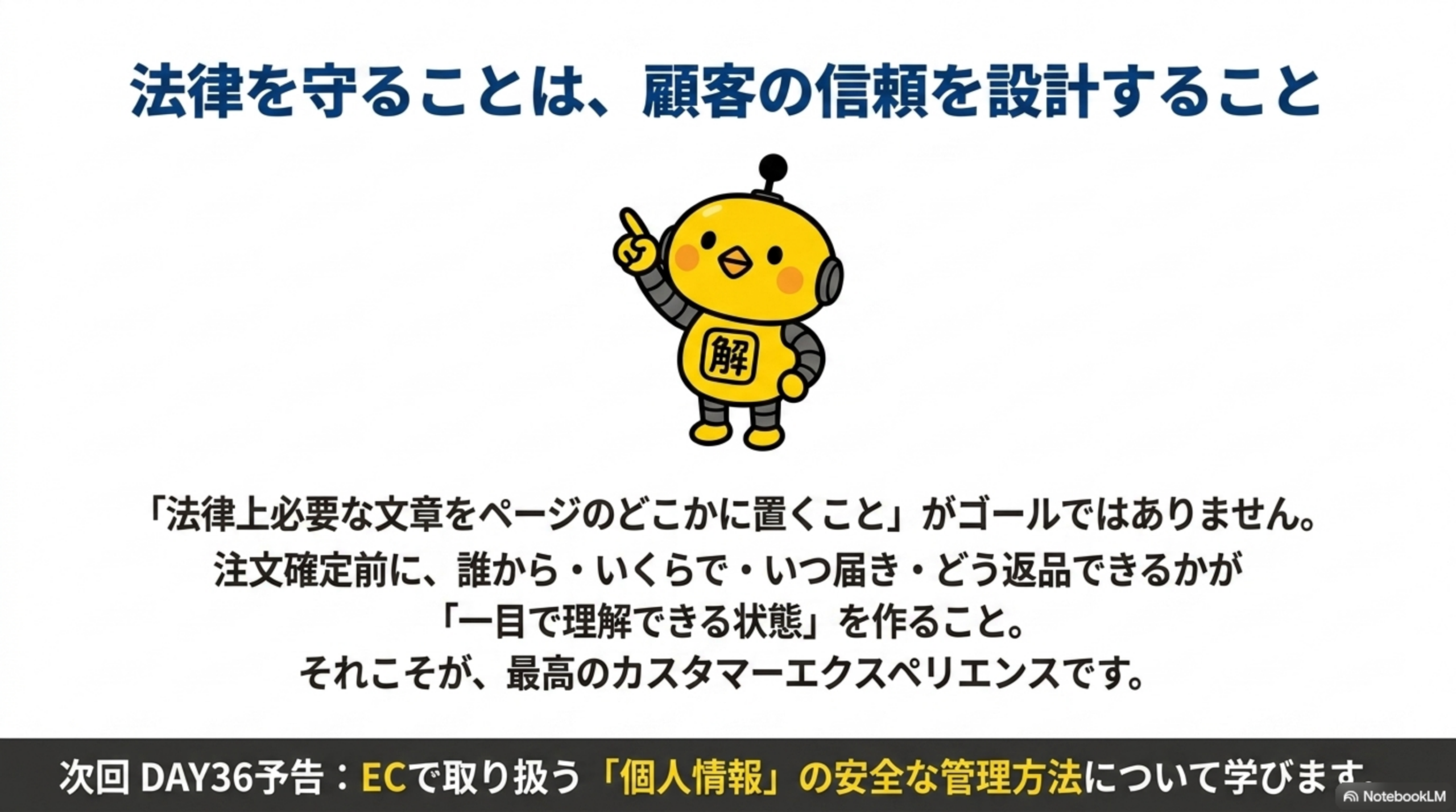法律を守ることは、顧客の信頼を設計すること。「法律上必要な文章をページのどこかに置くこと」がゴールではありません。注文確定前に、誰から・いくらで・いつ届き・どう返品できるかが「一目で理解できる状態」を作ること。それこそが、最高のカスタマーエクスペリエンスです。次回DAY36予告：ECで取り扱う「個人情報」の安全な管理方法について学びます