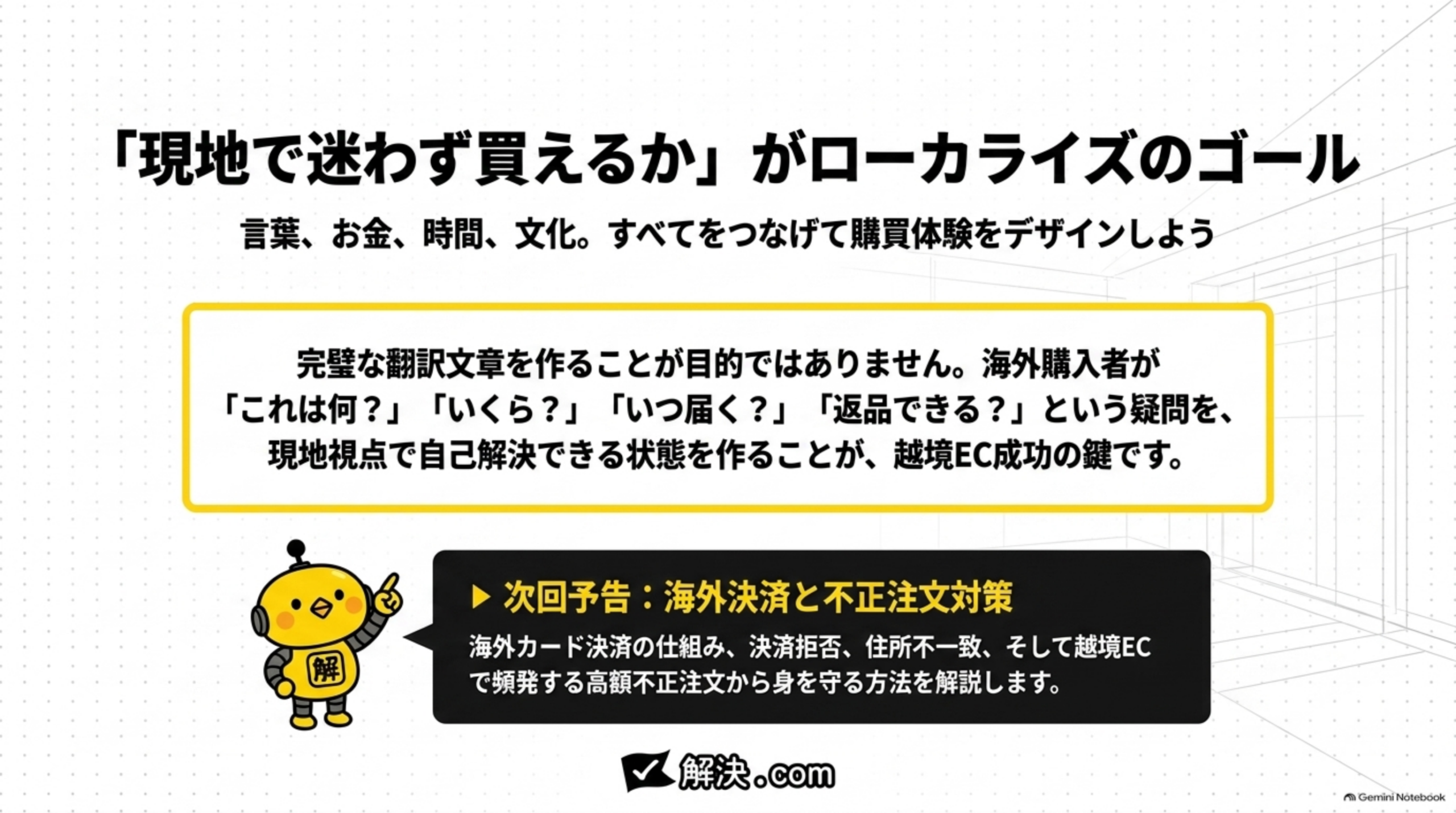 「現地で迷わず買えるか」がローカライズのゴール。言葉、お金、時間、文化。すべてをつなげて購買体験をデザインしよう。完璧な翻訳文章を作ることが目的ではありません。海外購入者が「これは何？」「いくら？」「いつ届く？」「返品できる？」という疑問を、現地視点で自己解決できる状態を作ることが、越境EC成功の鍵です。次回予告:海外決済と不正注文対策。海外カード決済の仕組み、決済拒否、住所不一致、そして越境ECで頻発する高額不正注文から身を守る方法を解説します