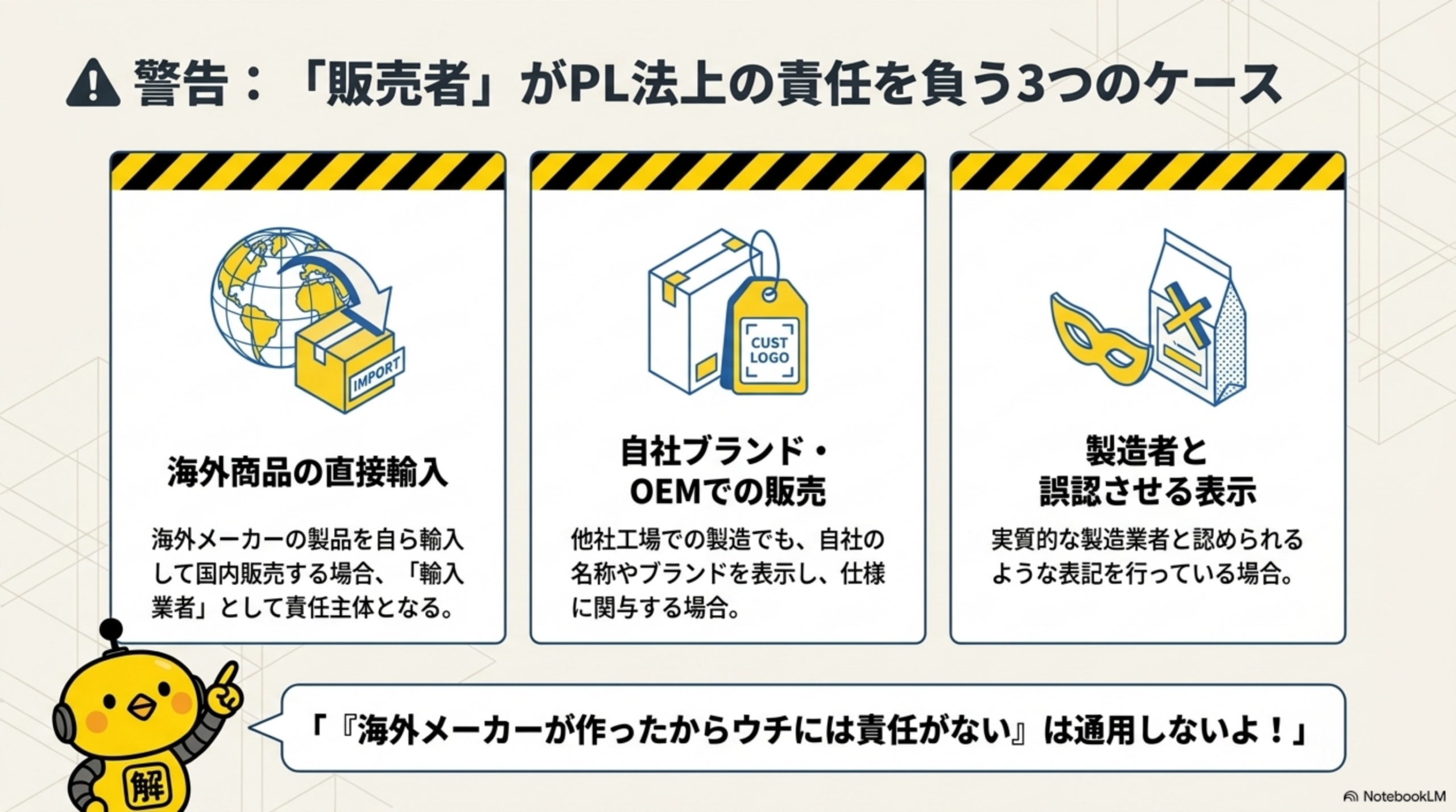 警告：『販売者』がPL法上の責任を負う3つのケース。①海外商品の直接輸入：海外メーカーの製品を自ら輸入して国内販売する場合、輸入業者として責任主体となる ②自社ブランド・OEMでの販売：他社工場での製造でも、自社の名称やブランドを表示し仕様に関与する場合 ③製造者と誤認させる表示：実質的な製造業者と認められるような表記を行っている場合