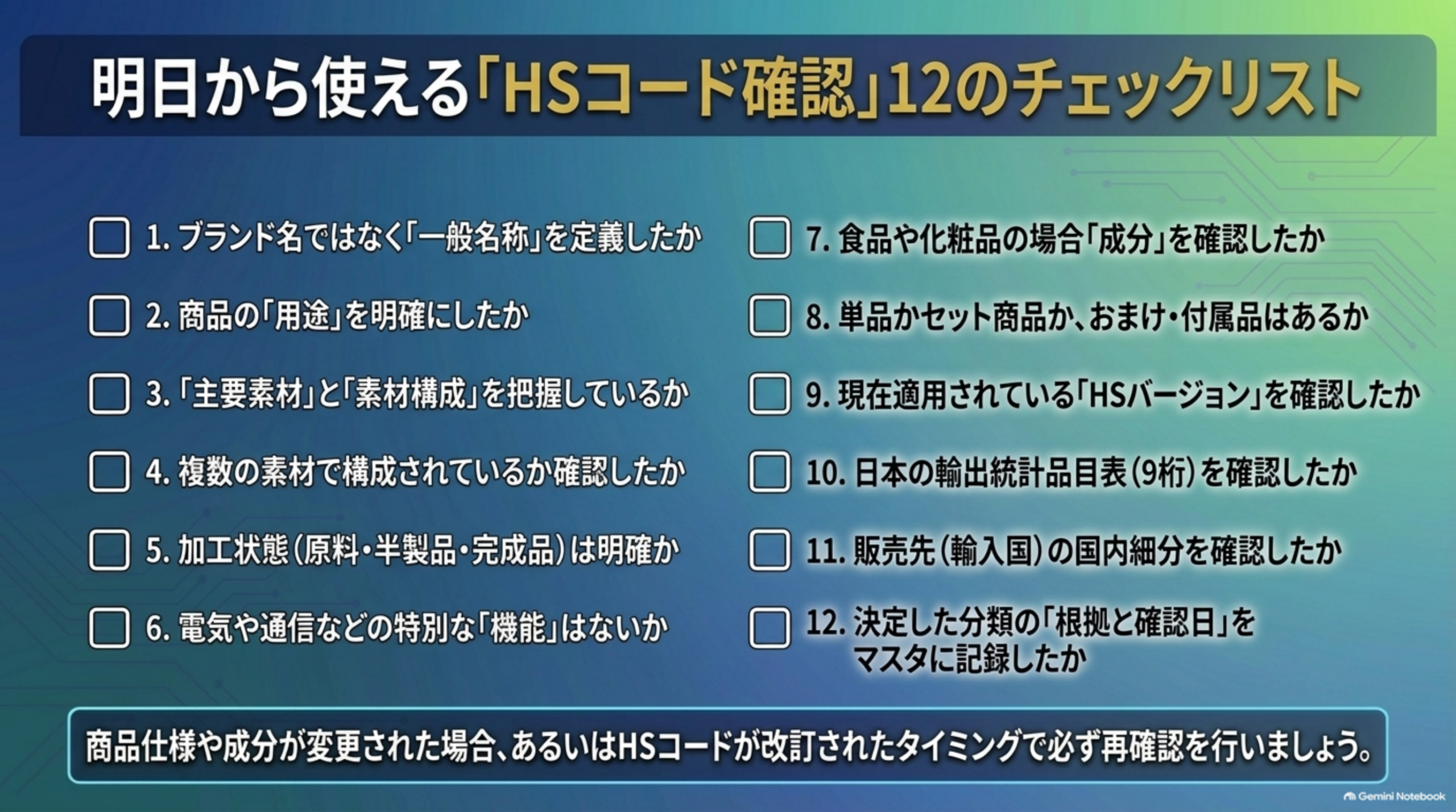 明日から使える「HSコード確認」12のチェックリスト。1.ブランド名ではなく「一般名称」を定義したか 2.商品の「用途」を明確にしたか 3.「主要素材」と「素材構成」を把握しているか 4.複数の素材で構成されているか確認したか 5.加工状態（原料・半製品・完成品）は明確か 6.電気や通信などの特別な「機能」はないか 7.食品や化粧品の場合「成分」を確認したか 8.単品かセット商品か、おまけ・付属品はあるか 9.現在適用されている「HSバージョン」を確認したか 10.日本の輸出統計品目表（9桁）を確認したか 11.販売先（輸入国）の国内細分を確認したか 12.決定した分類の「根拠と確認日」をマスタに記録したか。商品仕様や成分が変更された場合、あるいはHSコードが改訂されたタイミングで必ず再確認を行う