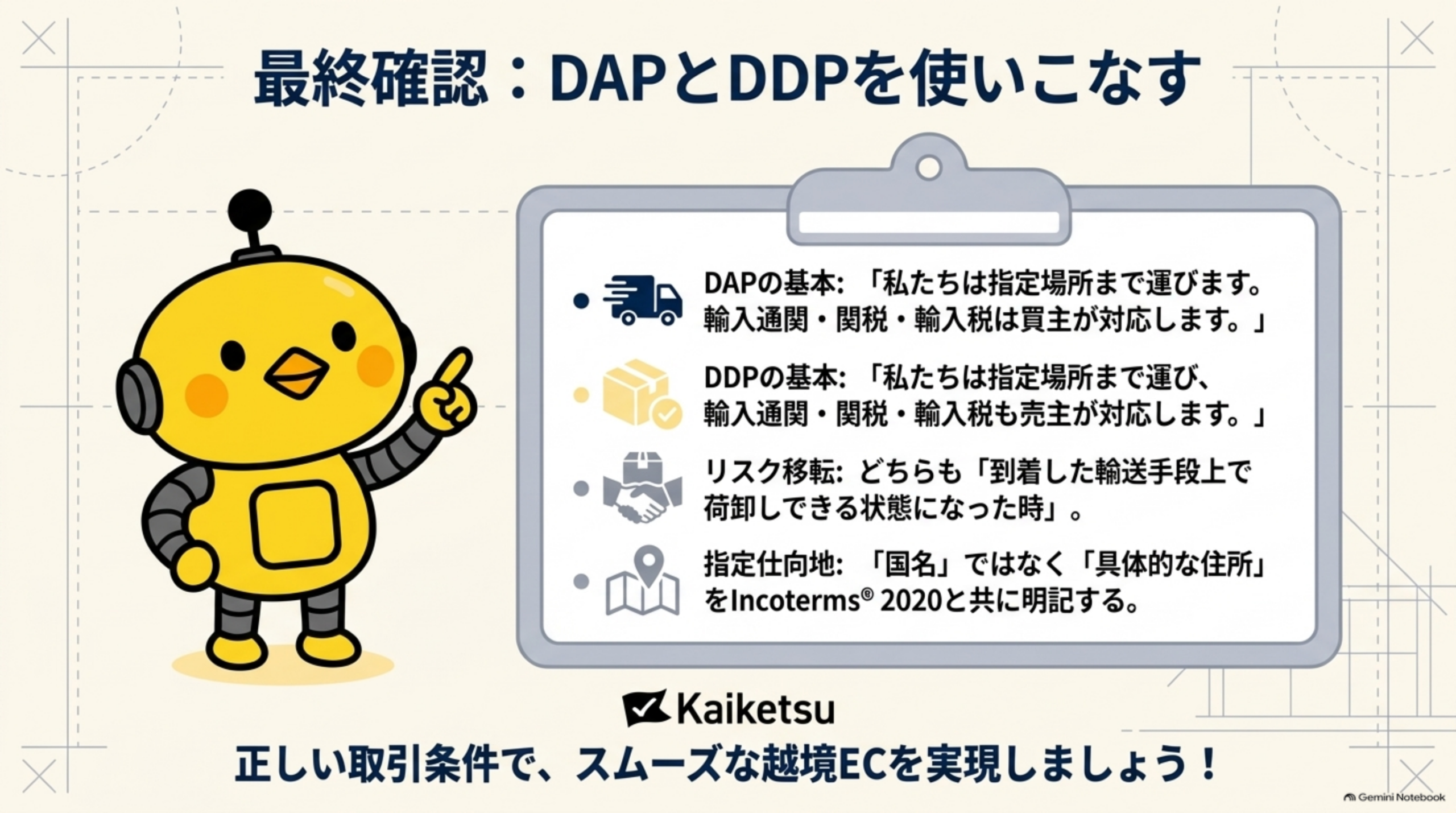 最終確認、DAPとDDPを使いこなす。DAPの基本は私たちは指定場所まで運びます輸入通関・関税・輸入税は買主が対応します。DDPの基本は私たちは指定場所まで運び輸入通関・関税・輸入税も売主が対応します。リスク移転はどちらも到着した輸送手段上で荷卸しできる状態になった時。指定仕向地は国名ではなく具体的な住所をIncoterms 2020と共に明記する。正しい取引条件でスムーズな越境ECを実現しましょう