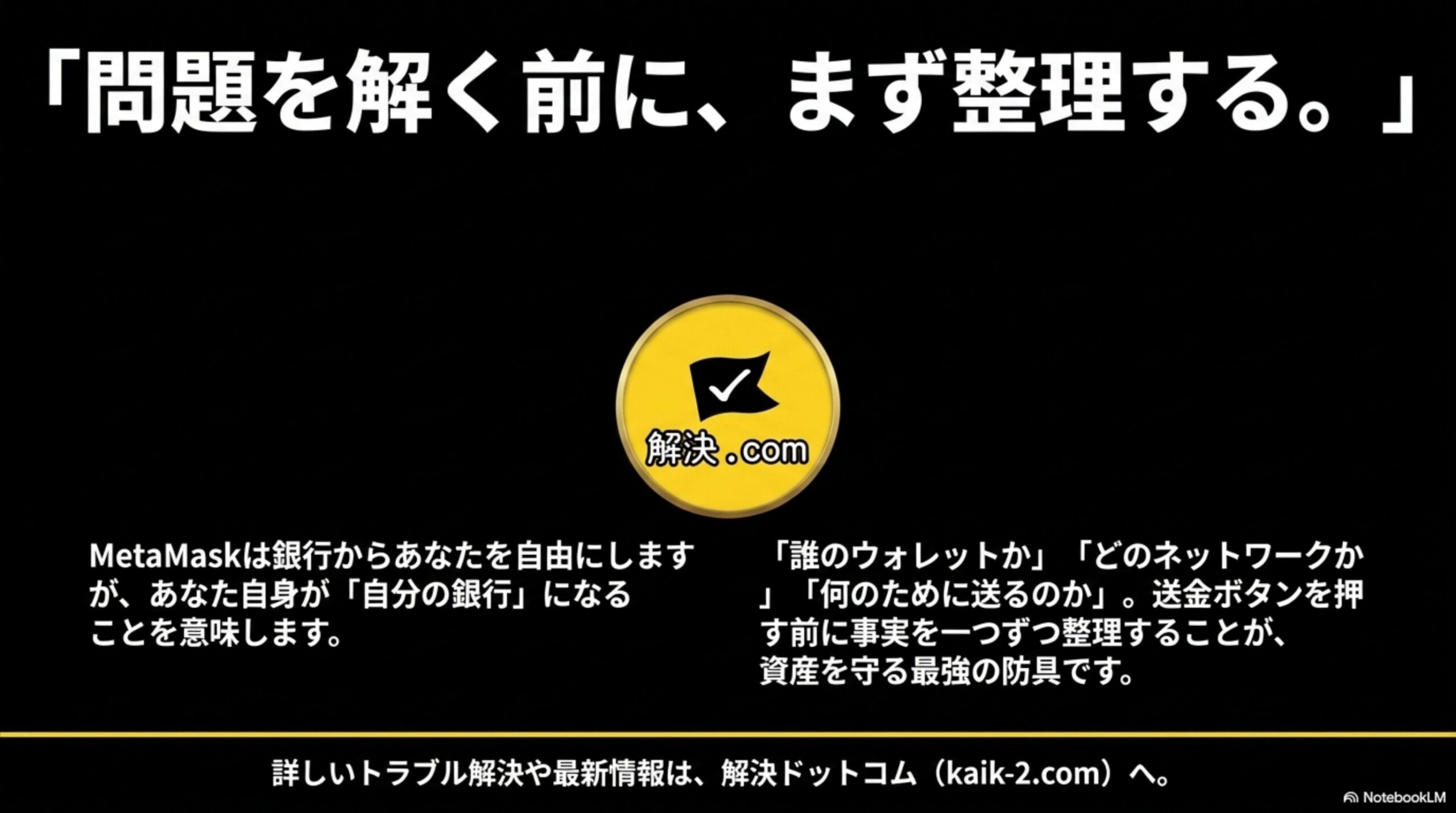 「問題を解く前に、まず整理する。」という黒背景のクロージングスライド。MetaMaskは銀行からあなたを自由にしますが、あなた自身が「自分の銀行」になることを意味します。「誰のウォレットか」「どのネットワークか」「何のために送るのか」。送金ボタンを押す前に事実を一つずつ整理することが、資産を守る最強の防具ですという結論と、解決ドットコムのロゴおよびkaik-2.comのURL