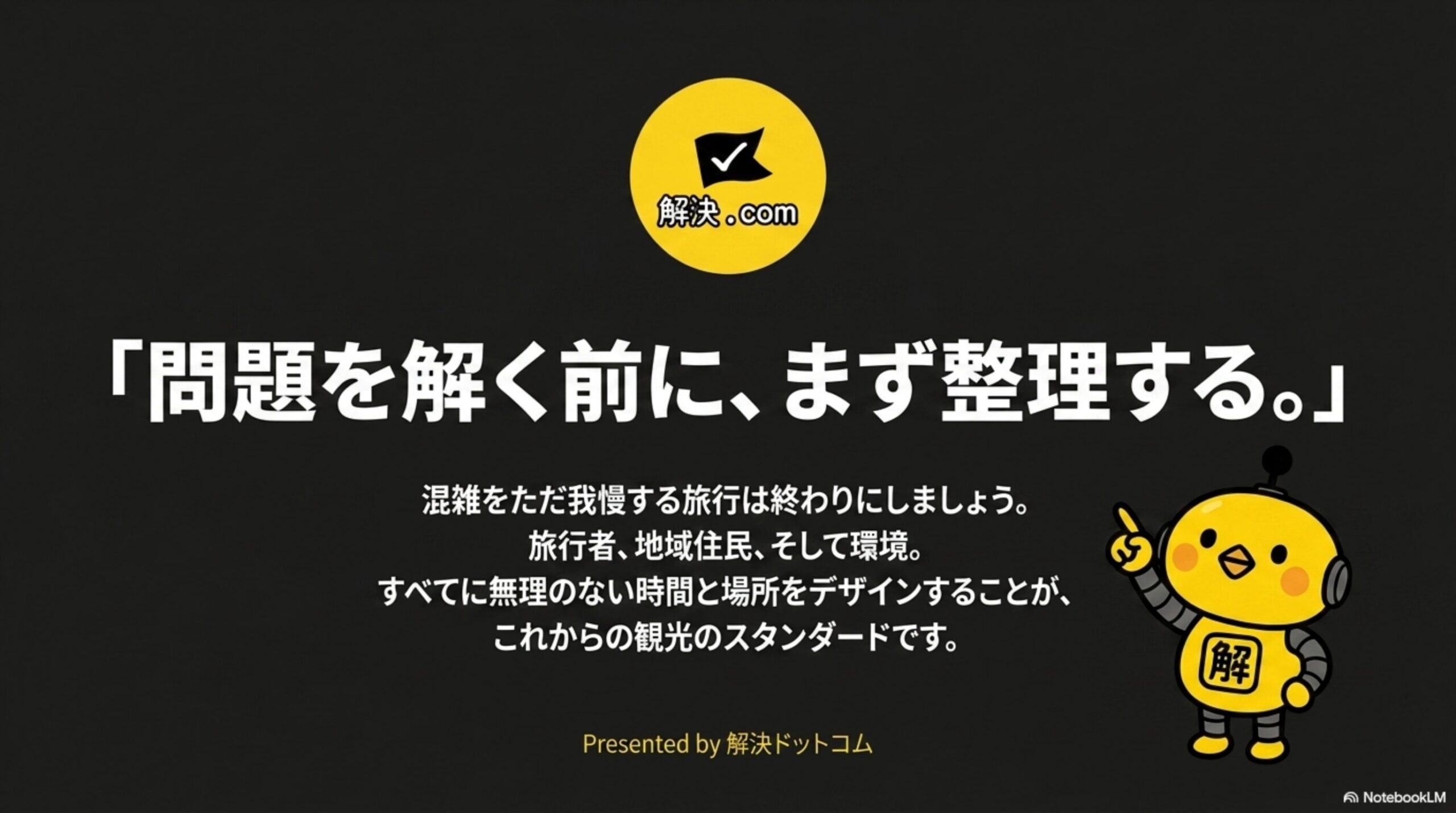解決.comのロゴと「問題を解く前に、まず整理する。」というクロージングメッセージ、混雑をただ我慢する旅行は終わりにしましょう。旅行者、地域住民、そして環境。すべてに無理のない時間と場所をデザインすることが、これからの観光のスタンダードですという説明、Presented by 解決ドットコムというクレジット表示