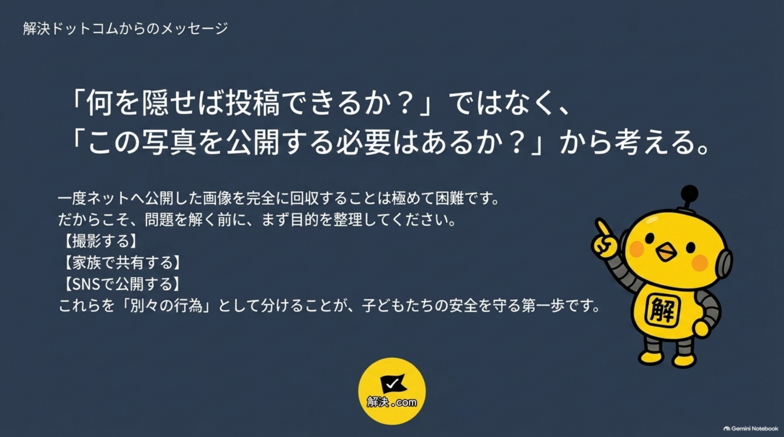 解決ドットコムからのメッセージという白背景のクロージングスライド。「『何を隠せば投稿できるか？』ではなく、『この写真を公開する必要はあるか？』から考える。」という文と、「一度ネットへ公開した画像を完全に回収することは極めて困難です。だからこそ、問題を解く前に、まず目的を整理してください。【撮影する】【家族で共有する】【SNSで公開する】これらを『別々の行為』として分けることが、子どもたちの安全を守る第一歩です。」という説明、カイピヨくんのイラストと解決.comのロゴ