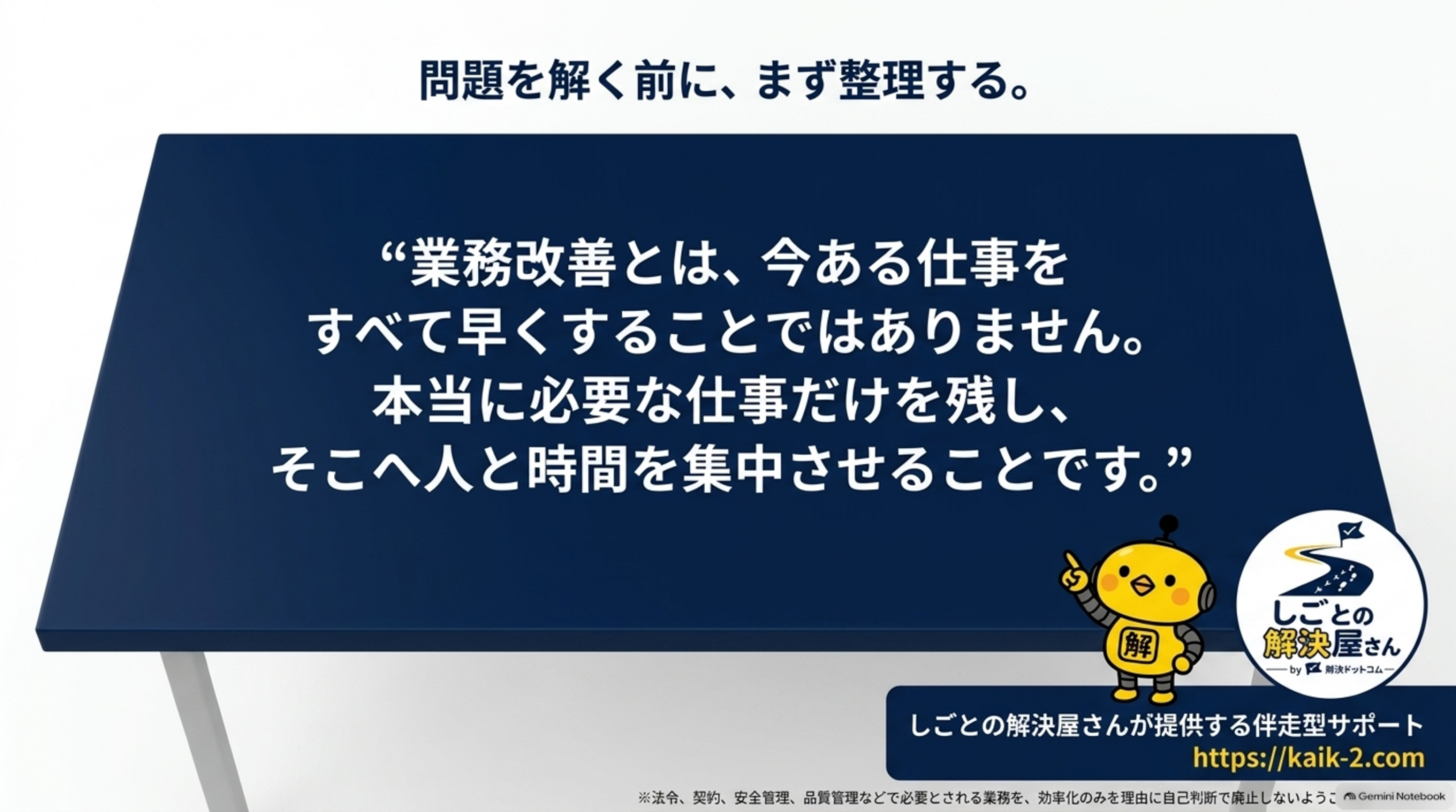 問題を解く前に、まず整理する。という見出しの下、紺色の机のイラストに『業務改善とは、今ある仕事をすべて早くすることではありません。本当に必要な仕事だけを残し、そこへ人と時間を集中させることです。』という引用文、しごとの解決屋さんが提供する伴走型サポートというラベルとhttps://kaik-2.comという案内、しごとの解決屋さん by 解決ドットコムのロゴ、下部に小さく『※法令、契約、安全管理、品質管理などで必要とされる業務を、効率化のみを理由に自己判断で廃止しないよう…』という注記