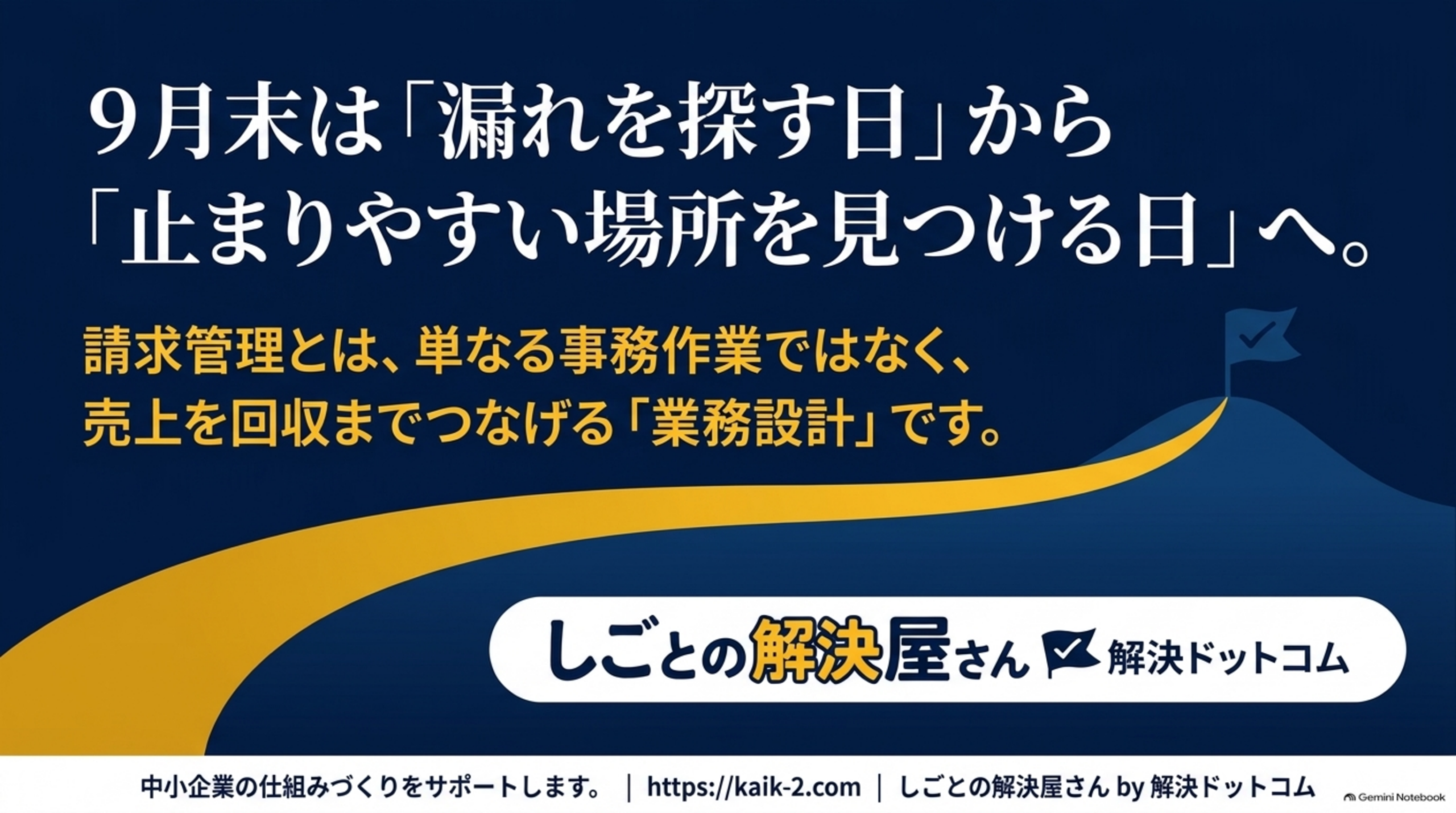9月末は『漏れを探す日』から『止まりやすい場所を見つける日』へ。というクロージングスライド。紺色背景に金色の道が山の頂上へ伸びる図解と、『請求管理とは、単なる事務作業ではなく、売上を回収までつなげる業務設計です』という文、しごとの解決屋さん by 解決ドットコムのロゴ、『中小企業の仕組みづくりをサポートします。https://kaik-2.com』という案内
