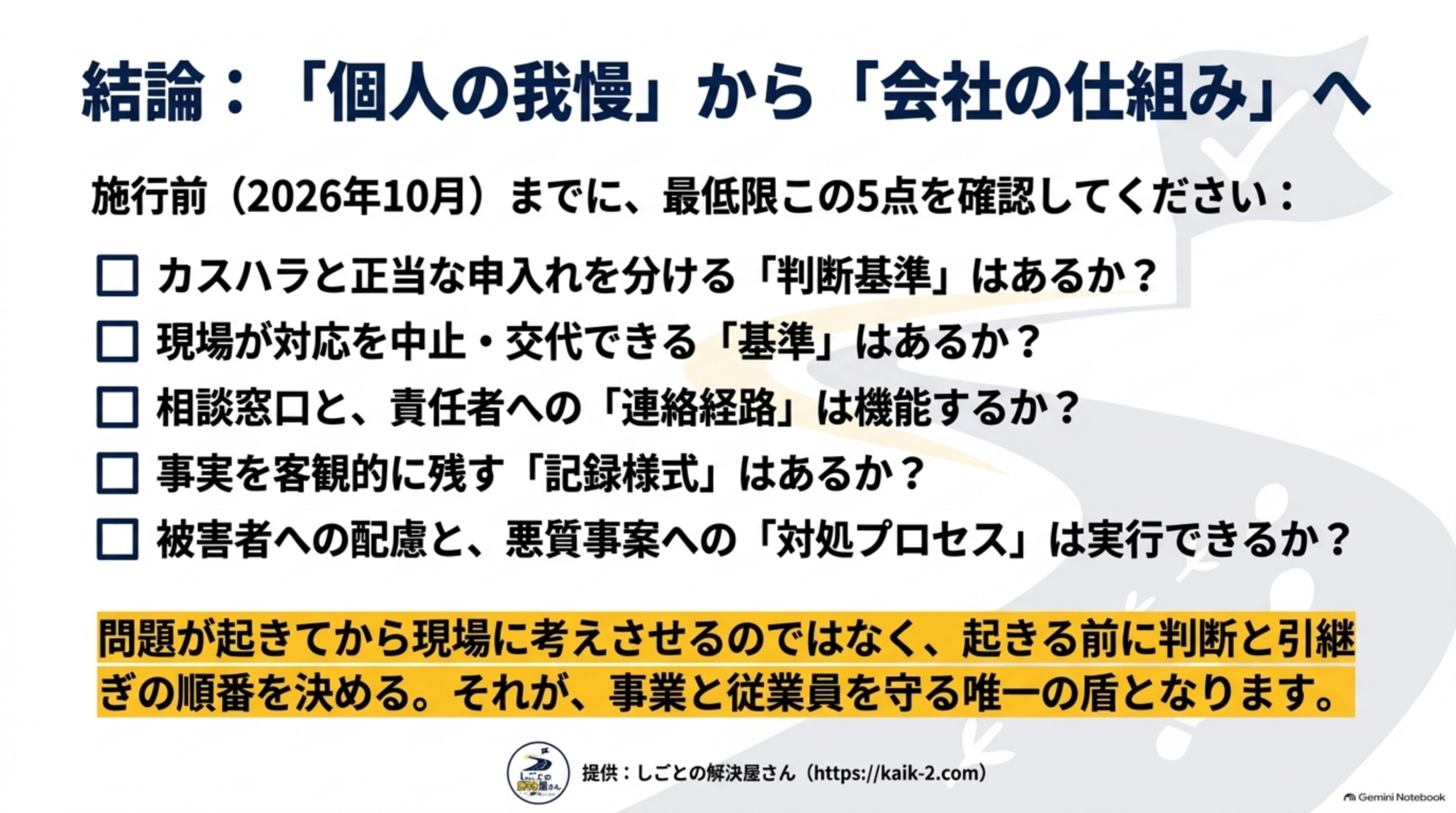 結論：個人の我慢から会社の仕組みへ。施行前（2026年10月）までに最低限この5点を確認する。カスハラと正当な申入れを分ける判断基準はあるか、現場が対応を中止・交代できる基準はあるか、相談窓口と責任者への連絡経路は機能するか、事実を客観的に残す記録様式はあるか、被害者への配慮と悪質事案への対処プロセスは実行できるか。問題が起きてから現場に考えさせるのではなく、起きる前に判断と引継ぎの順番を決める