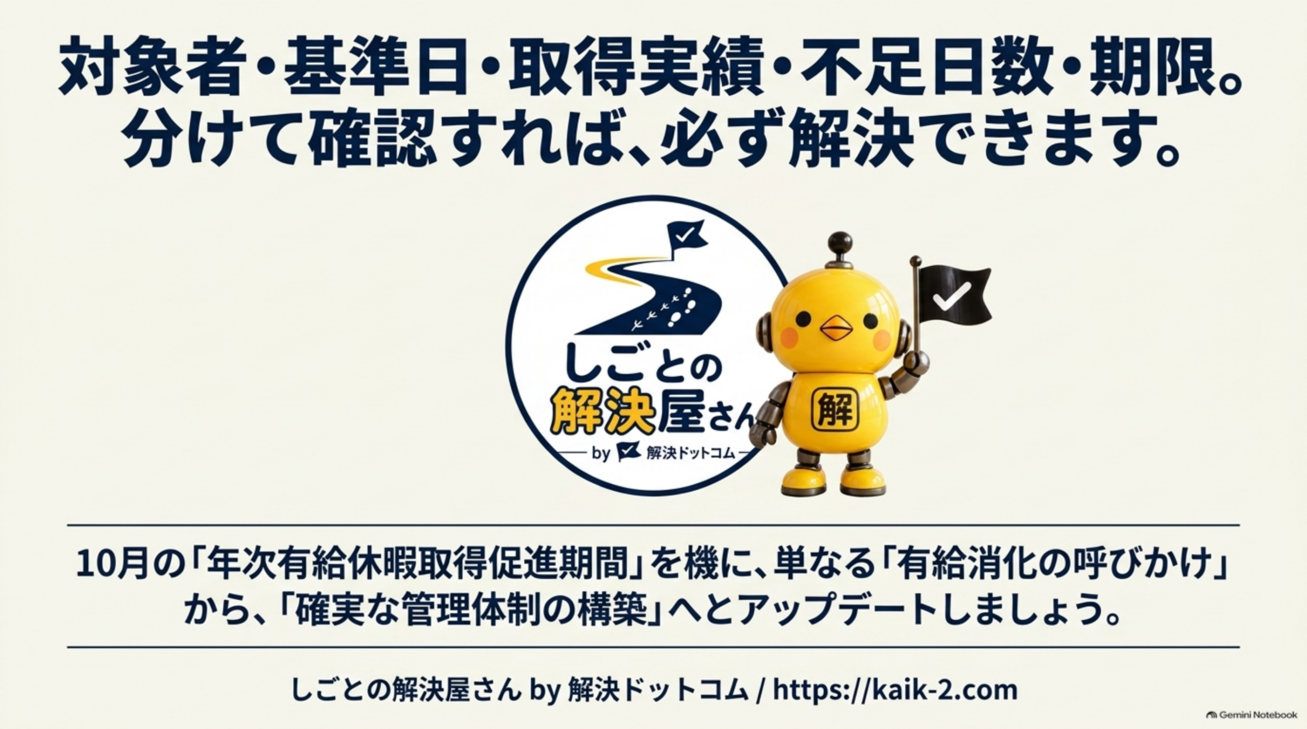 対象者・基準日・取得実績・不足日数・期限。分けて確認すれば、必ず解決できますというまとめ。10月の「年次有給休暇取得促進期間」を機に、単なる「有給消化の呼びかけ」から「確実な管理体制の構築」へとアップデートしましょう。しごとの解決屋さん by 解決ドットコム