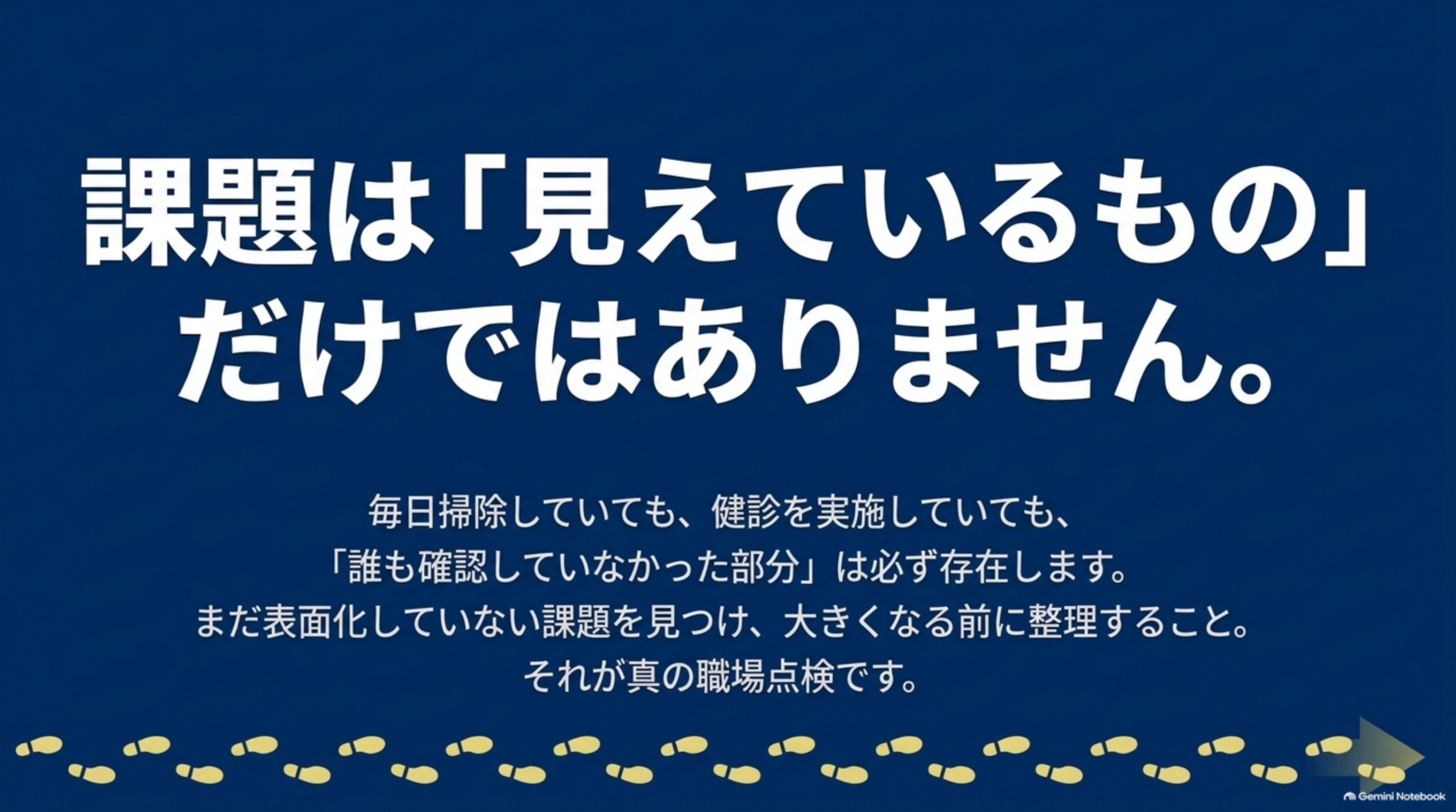 課題は「見えているもの」だけではありません。毎日掃除していても、健診を実施していても、「誰も確認していなかった部分」は必ず存在します。まだ表面化していない課題を見つけ、大きくなる前に整理すること。それが真の職場点検です