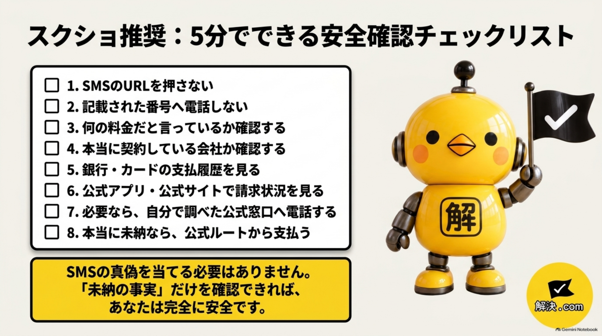 5分でできる安全確認チェックリスト。1 SMSのURLを押さない、2記載された番号へ電話しない、3何の料金だと言っているか確認する、4本当に契約している会社か確認する、5銀行・カードの支払履歴を見る、6公式アプリ・公式サイトで請求状況を見る、7必要なら自分で調べた公式窓口へ電話する、8本当に未納なら公式ルートから支払う。SMSの真偽を当てる必要はなく、未納の事実を確認する